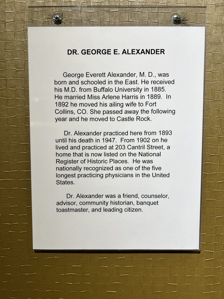 George Everett Alexander, M. D., was born and schooled in the East. He received his M.D. from Buffalo University in 1885.
He married Miss Arlene Harris in 1889. In 1892 he moved his ailing wife to Fort Collins, CO. She passed away the following year and he moved to Castle Rock.
Dr. Alexander practiced here from 1893 until his death in 1947. From 1902 on he lived and practiced at 203 Cantril Street, a home that is now listed on the National Register of Historic Places. He was nationally recognized as one of the five longest practicing physicians in the United States.
Dr. Alexander was a friend, counselor, advisor, community historian, banquet toastmaster, and leading citizen.
